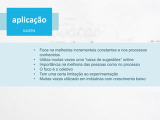KAIZEN
• Foca na melhorias incrementais constantes e nos processos
conhecidos
• Utiliza muitas vezes uma “caixa de sugestões” online
• Importância na melhoria das pessoas como no processo
• O foco é o coletivo
• Tem uma certa limitação ao experimentação
• Muitas vezes utilizado em indústrias com crescimento baixo
aplicação
 