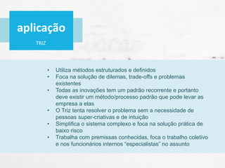 TRIZ
• Utiliza métodos estruturados e definidos
• Foca na solução de dilemas, trade-offs e problemas
existentes
• Todas as inovações tem um padrão recorrente e portanto
deve existir um método/processo padrão que pode levar as
empresa a elas
• O Triz tenta resolver o problema sem a necessidade de
pessoas super-criativas e de intuição
• Simplifica o sistema complexo e foca na solução prática de
baixo risco
• Trabalha com premissas conhecidas, foca o trabalho coletivo
e nos funcionários internos “especialistas” no assunto
aplicação
 