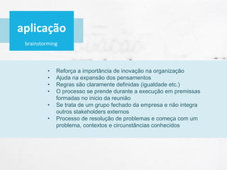 brainstorming
• Reforça a importância de inovação na organização
• Ajuda na expansão dos pensamentos
• Regras são claramente definidas (igualdade etc.)
• O processo se prende durante a execução em premissas
formadas no inicio da reunião
• Se trata de um grupo fechado da empresa e não integra
outros stakeholders externos
• Processo de resolução de problemas e começa com um
problema, contextos e circunstâncias conhecidos
aplicação
 