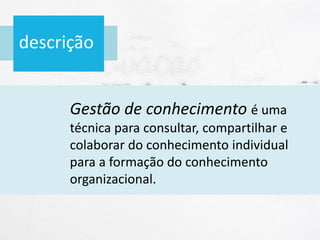 descrição
Gestão de conhecimento é uma
técnica para consultar, compartilhar e
colaborar do conhecimento individual
para a formação do conhecimento
organizacional.
 
