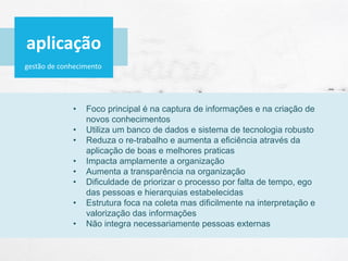 gestão de conhecimento
• Foco principal é na captura de informações e na criação de
novos conhecimentos
• Utiliza um banco de dados e sistema de tecnologia robusto
• Reduza o re-trabalho e aumenta a eficiência através da
aplicação de boas e melhores praticas
• Impacta amplamente a organização
• Aumenta a transparência na organização
• Dificuldade de priorizar o processo por falta de tempo, ego
das pessoas e hierarquias estabelecidas
• Estrutura foca na coleta mas dificilmente na interpretação e
valorização das informações
• Não integra necessariamente pessoas externas
aplicação
 