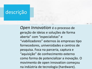 descrição
Open Innovation é o processo de
geração de ideias e soluções de forma
aberta” com “especialistas” e
“viabilizadores” externos às empresas tipo
fornecedores, universidades e centros de
pesquisa. Foca na parceria, captura e
“aquisição” de conhecimento externo
como forma de potencializar a inovação. O
movimento de open innovation começou
na indústria de tecnologia (hardware).
 