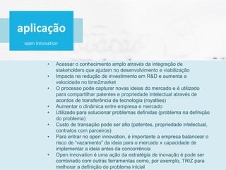open innovation
• Acessar o conhecimento amplo através da integração de
stakeholders que ajudam no desenvolvimento e viabilização
• Impacta na redução de investimento em R&D e aumenta a
velocidade no time2market
• O processo pode capturar novas ideias do mercado e é utilizado
para compartilhar patentes e propriedade intelectual através de
acordos de transferência de tecnologia (royalties)
• Aumentar o dinâmica entre empresa e mercado
• Utilizado para solucionar problemas definidas (problema na definição
do problema)
• Custo de transação pode ser alto (patentes, propriedade intelectual,
contratos com parceiros)
• Para entrar no open innovation, é importante a empresa balancear o
risco de “vazamento” da ideia para o mercado x capacidade de
implementar a ideia antes da concorrência
• Open innovation é uma ação da estratégia de inovação é pode ser
combinado com outras ferramentas como, por exemplo, TRIZ para
melhorar a definição do problema inicial
aplicação
 