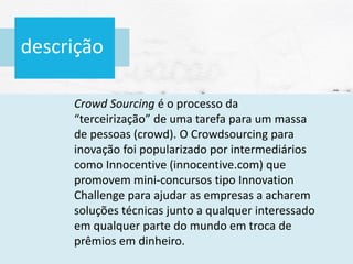 descrição
Crowd Sourcing é o processo da
“terceirização” de uma tarefa para um massa
de pessoas (crowd). O Crowdsourcing para
inovação foi popularizado por intermediários
como Innocentive (innocentive.com) que
promovem mini-concursos tipo Innovation
Challenge para ajudar as empresas a acharem
soluções técnicas junto a qualquer interessado
em qualquer parte do mundo em troca de
prêmios em dinheiro.
 
