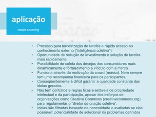 crowd sourcing
• Processo para terceirização de tarefas e rápido acesso ao
conhecimento externo (“inteligência coletiva”)
• Oportunidade de redução de investimento e solução de tarefas
mais rapidamente
• Possibilidade de coleta dos desejos dos consumidores mais
dinamicamente e fortalecimento e vínculo com a marca
• Funciona através da motivação da crowd (massa). Nem sempre
tem uma recompensa financeira para os participantes.
• Conseqüentemente é difícil garantir a qualidade constante das
ideias gerados.
• Não tem contratos e regras fixas e estáveis de propriedade
intelectual e da participação, apesar dos esforços de
organizações como Creative Commons (creativecommons.org)
para regulamentar o “diretor de criação coletiva”.
• Ideias são filtradas baseado da necessidade e avaliadas se elas
possuíam potencialidade de solucionar os problemas definidos
aplicação
 