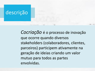 descrição
Cocriação é o processo de inovação
que ocorre quando diversos
stakeholders (colaboradores, clientes,
parceiros) participem ativamente na
geração de ideias criando um valor
mutuo para todos as partes
envolvidas.
 