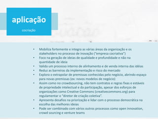 cocriação
• Mobiliza fortemente e integra as várias áreas da organização e os
stakeholders no processo de inovação (“empresa cocriativa”)
• Foco na geração de ideias de qualidade e profundidade e não na
quantidade de ideia
• Valida um processo interno de alinhamento e de venda interna das idéias
• Reduz as barreiras da implementação e risco do mercado
• Explora o extrapolar de premissas conhecidas pelo negócio, abrindo espaço
para novas premissas (ex: novos modelos de negócio)
• Assim como no crowdsourcing, não tem contratos e regras fixas e estáveis
de propriedade intelectual e da participação, apesar dos esforços de
organizações como Creative Commons (creativecommons.org) para
regulamentar o “diretor de criação coletiva”.
• Apresenta desafios na priorização e lidar com o processo democrática na
escolha das melhores ideias
• Pode ser combinado com vários outros processos como open innovation,
crowd sourcing e venture teams
aplicação
 