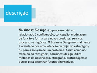 descrição
Business Design é o processo criativo
relacionado à configuração, concepção, modelagem
de função e forma para novos produtos, serviços,
processos e negócios. O Business Design normalmente
é orientado por uma intenção ou objetivo estratégico,
ou para a solução de um problema. Assim como no
trabalho do “designer”, o business design utiliza
métodos de observação, etnografia, prototipagem e
outros para desenhar futuros alternativos.
 