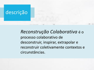 descrição
Reconstrução Colaborativa é o
processo colaborativo de
desconstruir, inspirar, extrapolar e
reconstruir coletivamente contextos e
circunstâncias.
 