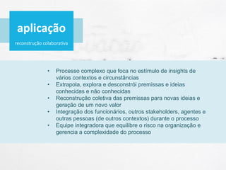 reconstrução colaborativa
• Processo complexo que foca no estímulo de insights de
vários contextos e circunstâncias
• Extrapola, explora e desconstrói premissas e ideias
conhecidas e não conhecidas
• Reconstrução coletiva das premissas para novas ideias e
geração de um novo valor
• Integração dos funcionários, outros stakeholders, agentes e
outras pessoas (de outros contextos) durante o processo
• Equipe integradora que equilibre o risco na organização e
gerencia a complexidade do processo
aplicação
 