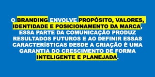 O BRANDING ENVOLVE PROPÓSITO, VALORES,
IDENTIDADE E POSICIONAMENTO DA MARCA,
ESSA PARTE DA COMUNICAÇÃO PRODUZ
RESULTADOS FUTUROS E AO DEFINIR ESSAS
CARACTERÍSTICAS DESDE A CRIAÇÃO É UMA
GARANTIA DO CRESCIMENTO DE FORMA
INTELIGENTE E PLANEJADA.
 