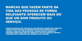 MARCAS QUE FAZEM PARTE DA
VIDA DAS PESSOAS DE FORMA
RELEVANTE OFERECEM MAIS DO
QUE UM BOM PRODUTO OU
SERVIÇO.
PENSE NAS MARCAS QUE VOCÊ GOSTA, QUE INSPIRAM, TRAZEM UMA CONEXÃO E
FAZEM OS SEUS PÚBLICOS SE SENTIREM PARTE DAS HISTÓRIAS QUE ELAS
CONTAM. O QUE ELAS TÊM DE ESPECIAL? QUANDO MARCAS COMEÇAM A
ENTENDER COMO FAZER PARTE DE VERDADE DA VIDA DAS PESSOAS, CHEGAM A
CAMINHOS MUITO POTENTES PARA EXERCER A SUA VOCAÇÃO.
 