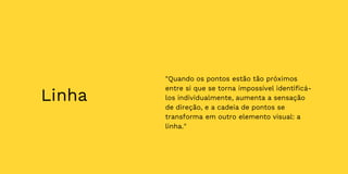 Linha
"Quando os pontos estão tão próximos
entre si que se torna impossível identificá-
los individualmente, aumenta a sensação
de direção, e a cadeia de pontos se
transforma em outro elemento visual: a
linha."
 