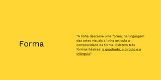 Forma
"A linha descreve uma forma, na linguagem
das artes visuais a linha articula a
complexidade da forma. Existem três
formas básicas: o quadrado, o círculo e o
triângulo"
 