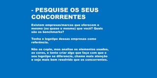 - PESQUISE OS SEUS
CONCORRENTES
Existem empresas/marcas que oferecem o
mesmo (ou quase o mesmo) que você? Quais
são os benchmarks?
Tenha o logotipo dessas empresas como
referência.
Não os copie, mas analise os elementos usados,
as cores, e tente criar algo que faça com que o
seu logotipo se diferencie, chame mais atenção
e seja mais bem resolvido que os concorrentes.
 