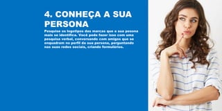 4. CONHEÇA A SUA
PERSONA
Pesquise os logotipos das marcas que a sua pesona
mais se identifica. Você pode fazer isso com uma
pesquisa verbal, conversando com amigos que se
enquadram no perfil da sua persona, perguntando
nas suas redes sociais, criando formulários.
 