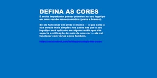 DEFINA AS CORES
É muito importante pensar primeiro no seu logotipo
em uma versão monocromática (preto e branco).
Se ele funcionar em preto e branco — o que seria a
sua versão mais simples nos casos em que o seu
logotipo será aplicado em alguma mídia que não
suporta a utilização de mais de uma cor — ele vai
funcionar com várias cores também.
https://rockcontent.com/br/blog/psicologia-das-cores/
 