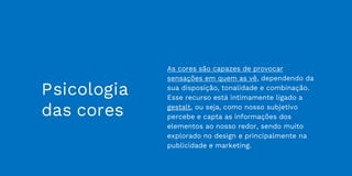 Psicologia
das cores
As cores são capazes de provocar
sensações em quem as vê, dependendo da
sua disposição, tonalidade e combinação.
Esse recurso está intimamente ligado a
gestalt, ou seja, como nosso subjetivo
percebe e capta as informações dos
elementos ao nosso redor, sendo muito
explorado no design e principalmente na
publicidade e marketing.
 