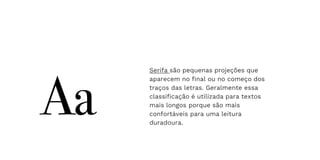 Serifa são pequenas projeções que
aparecem no final ou no começo dos
traços das letras. Geralmente essa
classificação é utilizada para textos
mais longos porque são mais
confortáveis para uma leitura
duradoura.
 