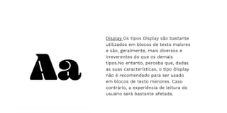 Display Os tipos Display são bastante
utilizados em blocos de texto maiores
e são, geralmente, mais diversos e
irreverentes do que os demais
tipos.No entanto, perceba que, dadas
as suas características, o tipo Display
não é recomendado para ser usado
em blocos de texto menores. Caso
contrário, a experiência de leitura do
usuário será bastante afetada.
 