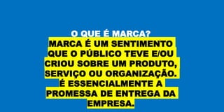 O QUE É MARCA?
MARCA É UM SENTIMENTO
QUE O PÚBLICO TEVE E/OU
CRIOU SOBRE UM PRODUTO,
SERVIÇO OU ORGANIZAÇÃO.
É ESSENCIALMENTE A
PROMESSA DE ENTREGA DA
EMPRESA.
 