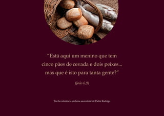 “Está aqui um menino que tem
cinco pães de cevada e dois peixes...
mas que é isto para tanta gente?”
(João 6,9)
Trecho referência do lema sacerdotal de Padre Rodrigo
 