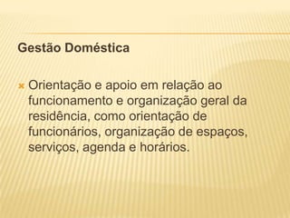 Gestão Doméstica

   Orientação e apoio em relação ao
    funcionamento e organização geral da
    residência, como orientação de
    funcionários, organização de espaços,
    serviços, agenda e horários.
 