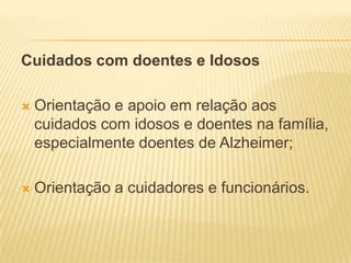 Cuidados com doentes e Idosos

   Orientação e apoio em relação aos
    cuidados com idosos e doentes na família,
    especialmente doentes de Alzheimer;

   Orientação a cuidadores e funcionários.
 