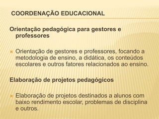 COORDENAÇÃO EDUCACIONAL

Orientação pedagógica para gestores e
  professores

   Orientação de gestores e professores, focando a
    metodologia de ensino, a didática, os conteúdos
    escolares e outros fatores relacionados ao ensino.

Elaboração de projetos pedagógicos

   Elaboração de projetos destinados a alunos com
    baixo rendimento escolar, problemas de disciplina
    e outros.
 