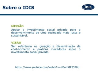Sobre o IDIS
MISSÃO
Apoiar o investimento social privado para o
desenvolvimento de uma sociedade mais justa e
sustentável.
VISÃO
Ser referência na geração e disseminação de
conhecimento e práticas inovadoras sobre o
investimento social privado.
https://www.youtube.com/watch?v=UEumGP53P0U
 