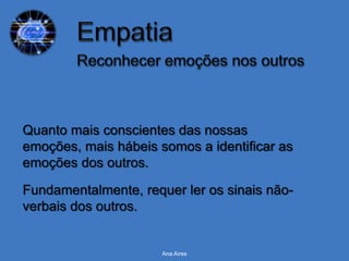 Quanto mais conscientes das nossas
emoções, mais hábeis somos a identificar as
emoções dos outros.

Fundamentalmente, requer ler os sinais não-
verbais dos outros.


                      Ana Aires
 