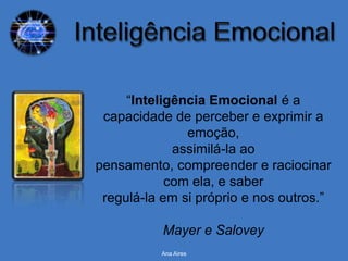 “Inteligência Emocional é a
 capacidade de perceber e exprimir a
               emoção,
             assimilá-la ao
pensamento, compreender e raciocinar
            com ela, e saber
 regulá-la em si próprio e nos outros.”

           Mayer e Salovey
          Ana Aires
 