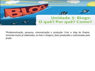 Problematização, pesquisa, sistematização e produção: Criar o blog do Projeto. 
Incluindo textos já elaborados, os links e imagens, fotos produzidas e selecionados pelo 
grupo. 
 