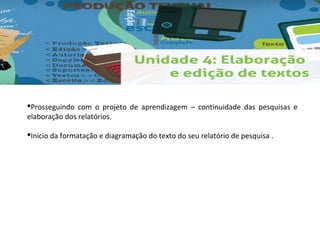 Prosseguindo com o projeto de aprendizagem – continuidade das pesquisas e 
elaboração dos relatórios. 
Início da formatação e diagramação do texto do seu relatório de pesquisa . 
 