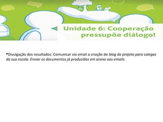 Divulgação dos resultados: Comunicar via email a criação do blog do projeto para colegas 
da sua escola. Enviar os documentos já produzidos em anexo aos emails. 
 
