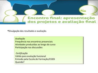 Divulgação dos resultados e avaliação. 
Avaliação 
Frequência nos encontros presenciais 
Atividades produzidas ao longo do curso 
Participação nas discussões 
Avaliação 
Frequência nos encontros presenciais 
Atividades produzidas ao longo do curso 
Participação nas discussões 
Certificação 
Válido para evolução funcional 
Emissão pela Escola de Formação/CGEB 
Quando? 
Certificação 
Válido para evolução funcional 
Emissão pela Escola de Formação/CGEB 
Quando? 
 