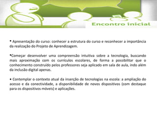  Apresentação do curso: conhecer a estrutura do curso e reconhecer a importância 
da realização do Projeto de Aprendizagem. 
Começar desenvolver uma compreensão intuitiva sobre a tecnologia, buscando 
mais aproximação com os currículos escolares, de forma a possibilitar que o 
conhecimento construído pelos professores seja aplicado em sala de aula, indo além 
da inclusão digital apenas. 
• Contemplar o contexto atual da inserção de tecnologias na escola: a ampliação do 
acesso e da conectividade, a disponibilidade de novos dispositivos (com destaque 
para os dispositivos móveis) e aplicações. 
 