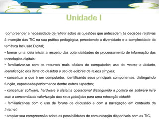 •compreender a necessidade de refletir sobre as questões que antecedem às decisões relativas 
à inserção das TIC na sua prática pedagógica, percebendo a diversidade e a complexidade da 
temática Inclusão Digital; 
• formar uma ideia inicial a respeito das potencialidades de processamento de informação das 
tecnologias digitais; 
• familiarizar-se com os recursos mais básicos do computador: uso do mouse e teclado, 
identificação dos itens do desktop e uso de editores de textos simples; 
• conceituar o que é um computador, identificando seus principais componentes, distinguindo 
função, capacidade/performance dentre outros aspectos; 
• conceituar software, hardware e sistema operacional distinguindo a política de software livre 
com a concomitante valorização dos seus princípios para uma educação cidadã; 
• familiarizar-se com o uso de fóruns de discussão e com a navegação em conteúdo da 
Internet; 
• ampliar sua compreensão sobre as possibilidades de comunicação disponíveis com as TIC. 
 