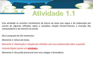 Esta atividade se constitui inicialmente da leitura do texto que segue e da elaboração por 
escrito de algumas reflexões sobre a complexa relação homem-técnica e inserção dos 
computadores e da Internet na escola. 
Ela é composta de três momentos: 
Momento 1: leitura do texto; 
Momento 2: elaboração e redação das reflexões com sua compreensão sobre a questão 
Inclusão Digital; postar em atividades. 
Momento 3: discussão presencial com seus colegas e formadores 
 