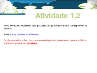 Nesta atividade convidamos você para assistir alguns vídeos que estão disponíveis na 
Internet. 
Acessar: https://www.youtube.com 
Escolher um vídeo sobre como usar as tecnologias em sala de aula, e postar o link no 
ambiente e-proinfo em atividades. 
 