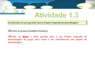 Escolhendo um tema gerador para o Projeto Integrado Escolhendo um tema gerador para o Projeto Integrado ddee a apprreennddizizaaggeemm.. 
Formar os grupos (Unidades Escolares) 
Postar no fórum o tema gerador para o seu Projeto Integrado de 
Aprendizagem do grupo, bem como o seu entendimento por projeto de 
aprendizagem. 
 