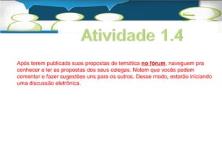 Após terem publicado suas propostas de temática no fórum, naveguem pra 
conhecer e ler as propostas dos seus colegas. Notem que vocês podem 
comentar e fazer sugestões uns para os outros. Desse modo, estarão iniciando 
uma discussão eletrônica. 
 