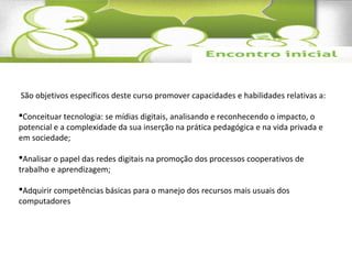 São objetivos específicos deste curso promover capacidades e habilidades relativas a: 
Conceituar tecnologia: se mídias digitais, analisando e reconhecendo o impacto, o 
potencial e a complexidade da sua inserção na prática pedagógica e na vida privada e 
em sociedade; 
Analisar o papel das redes digitais na promoção dos processos cooperativos de 
trabalho e aprendizagem; 
Adquirir competências básicas para o manejo dos recursos mais usuais dos 
computadores 
 