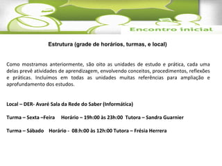 Estrutura (grade de horários, turmas, e local) 
Como mostramos anteriormente, são oito as unidades de estudo e prática, cada uma 
delas prevê atividades de aprendizagem, envolvendo conceitos, procedimentos, reflexões 
e práticas. Incluímos em todas as unidades muitas referências para ampliação e 
aprofundamento dos estudos. 
Local – DER- Avaré Sala da Rede do Saber (Informática) 
Turma – Sexta –Feira Horário – 19h:00 às 23h:00 Tutora – Sandra Guarnier 
Turma – Sábado Horário - 08:h:00 às 12h:00 Tutora – Frésia Herrera 
 