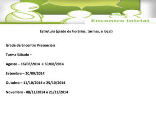 Estrutura (grade de horários, turmas, e local) 
Grade de Encontro Presenciais 
Turma Sábado – 
Agosto – 16/08/2014 e 30/08/2014 
Setembro – 20/09/2014 
Outubro – 11/10/2014 e 25/10/2014 
Novembro - 08/11/2014 e 21/11/2014 
 