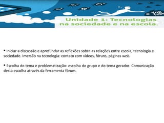  Iniciar a discussão e aprofundar as reflexões sobre as relações entre escola, tecnologia e 
sociedade. Imersão na tecnologia: contato com vídeos, fóruns, páginas web. 
 Escolha do tema e problematização: escolha do grupo e do tema gerador. Comunicação 
desta escolha através da ferramenta fórum. 
 