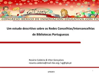 Um estudo descritivo sobre as Redes Concelhias/Interconcelhias
de Bibliotecas Portuguesas

Rosário Caldeira & Vítor Gonçalves
rosario.caldeira@mail-rbe.org / vg@ipb.pt
ieTIC2013

1

 
