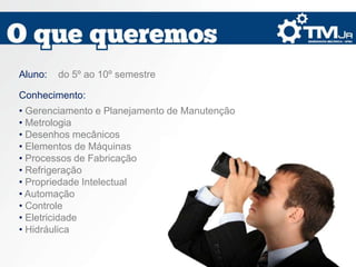 Aluno:   do 5º ao 10º semestre

Conhecimento:
• Gerenciamento e Planejamento de Manutenção
• Metrologia
• Desenhos mecânicos
• Elementos de Máquinas
• Processos de Fabricação
• Refrigeração
• Propriedade Intelectual
• Automação
• Controle
• Eletricidade
• Hidráulica
 