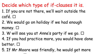 Decide which type of if-clauses it is.
1. If you are not there, we’ll wait outside the
café. 
2. We would go on holiday if we had enough
money. 
3. W will see you at Anne’s party if we go. 
4. If you had practice more, you would have done
better. 
5. If Mr Moore was friendly, he would get more
 