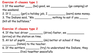 Exercise if-clauses type 1
1. If the weather ____ (be) good, we __________ (go camping) at
the weekend.
2. If I _____ (get) a holiday job, I __________ (earn) some money.
3. The Indians said, “We __________ nothing to eat if you _____
(kill all the buffaloes.”
Exercise if-clauses type 2
4. If the taxi driver ________ (drive) faster, we __________
(arrive) at the station on time.
5. At lot of pupils __________ (do) better at school if they
________ (listen) to the teacher.
6. If the settlers ________ (try) to understand the Indians, they
__________ (live) together peacefully.
 